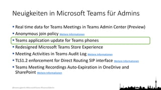 @teamsugberlin #MicrosoftTeams #TeamsUGBerlin
Neuigkeiten in Microsoft Teams für Admins
 Real time data for Teams Meetings in Teams Admin Center (Preview)
 Anonymous join policy Weitere Informationen
 Teams application update for Teams phones
 Redesigned Microsoft Teams Store Experience
 Meeting Activities in Teams Audit Log Weitere Informationen
 TLS1.2 enforcement for Direct Routing SIP interface Weitere Informationen
 Teams Meeting Recordings Auto-Expiration in OneDrive and
SharePoint Weitere Informationen
 