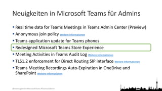@teamsugberlin #MicrosoftTeams #TeamsUGBerlin
Neuigkeiten in Microsoft Teams für Admins
 Real time data for Teams Meetings in Teams Admin Center (Preview)
 Anonymous join policy Weitere Informationen
 Teams application update for Teams phones
 Redesigned Microsoft Teams Store Experience
 Meeting Activities in Teams Audit Log Weitere Informationen
 TLS1.2 enforcement for Direct Routing SIP interface Weitere Informationen
 Teams Meeting Recordings Auto-Expiration in OneDrive and
SharePoint Weitere Informationen
 