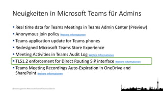 @teamsugberlin #MicrosoftTeams #TeamsUGBerlin
Neuigkeiten in Microsoft Teams für Admins
 Real time data for Teams Meetings in Teams Admin Center (Preview)
 Anonymous join policy Weitere Informationen
 Teams application update for Teams phones
 Redesigned Microsoft Teams Store Experience
 Meeting Activities in Teams Audit Log Weitere Informationen
 TLS1.2 enforcement for Direct Routing SIP interface Weitere Informationen
 Teams Meeting Recordings Auto-Expiration in OneDrive and
SharePoint Weitere Informationen
 