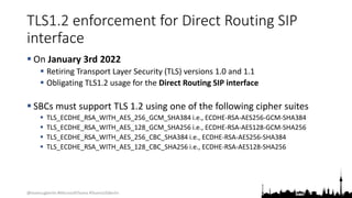 @teamsugberlin #MicrosoftTeams #TeamsUGBerlin
TLS1.2 enforcement for Direct Routing SIP
interface
 On January 3rd 2022
 Retiring Transport Layer Security (TLS) versions 1.0 and 1.1
 Obligating TLS1.2 usage for the Direct Routing SIP interface
 SBCs must support TLS 1.2 using one of the following cipher suites
 TLS_ECDHE_RSA_WITH_AES_256_GCM_SHA384 i.e., ECDHE-RSA-AES256-GCM-SHA384
 TLS_ECDHE_RSA_WITH_AES_128_GCM_SHA256 i.e., ECDHE-RSA-AES128-GCM-SHA256
 TLS_ECDHE_RSA_WITH_AES_256_CBC_SHA384 i.e., ECDHE-RSA-AES256-SHA384
 TLS_ECDHE_RSA_WITH_AES_128_CBC_SHA256 i.e., ECDHE-RSA-AES128-SHA256
 
