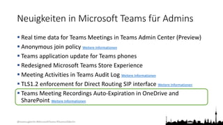 @teamsugberlin #MicrosoftTeams #TeamsUGBerlin
Neuigkeiten in Microsoft Teams für Admins
 Real time data for Teams Meetings in Teams Admin Center (Preview)
 Anonymous join policy Weitere Informationen
 Teams application update for Teams phones
 Redesigned Microsoft Teams Store Experience
 Meeting Activities in Teams Audit Log Weitere Informationen
 TLS1.2 enforcement for Direct Routing SIP interface Weitere Informationen
 Teams Meeting Recordings Auto-Expiration in OneDrive and
SharePoint Weitere Informationen
 