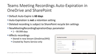 @teamsugberlin #MicrosoftTeams #TeamsUGBerlin
Teams Meeting Recordings Auto-Expiration in
OneDrive and SharePoint
 Default Auto-Expire is 60 days
 Auto-Expiration is not a retention setting
 Deleted recording is subject to SharePoint recycle bin settings
 NewMeetingRecordingExpirationDays parameter
 1 – 99.999 days
 Affects recordings
 Stored in new Stream (OneDrive/SPO)
 Created by Teams Service only
 