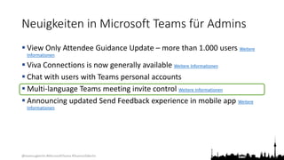 @teamsugberlin #MicrosoftTeams #TeamsUGBerlin
Neuigkeiten in Microsoft Teams für Admins
 View Only Attendee Guidance Update – more than 1.000 users Weitere
Informationen
 Viva Connections is now generally available Weitere Informationen
 Chat with users with Teams personal accounts
 Multi-language Teams meeting invite control Weitere Informationen
 Announcing updated Send Feedback experience in mobile app Weitere
Informationen
 