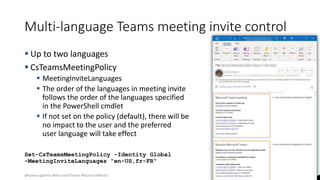 @teamsugberlin #MicrosoftTeams #TeamsUGBerlin
Multi-language Teams meeting invite control
 Up to two languages
 CsTeamsMeetingPolicy
 MeetingInviteLanguages
 The order of the languages in meeting invite
follows the order of the languages specified
in the PowerShell cmdlet
 If not set on the policy (default), there will be
no impact to the user and the preferred
user language will take effect
Set-CsTeamsMeetingPolicy -Identity Global
-MeetingInviteLanguages "en-US,fr-FR"
 