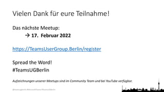 @teamsugberlin #MicrosoftTeams #TeamsUGBerlin
Vielen Dank für eure Teilnahme!
Das nächste Meetup:
 17. Februar 2022
https://TeamsUserGroup.Berlin/register
Spread the Word!
#TeamsUGBerlin
Aufzeichnungen unserer Meetups sind im Community Team und bei YouTube verfügbar.
 