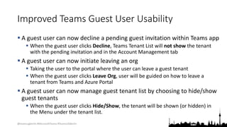 @teamsugberlin #MicrosoftTeams #TeamsUGBerlin
Improved Teams Guest User Usability
 A guest user can now decline a pending guest invitation within Teams app
 When the guest user clicks Decline, Teams Tenant List will not show the tenant
with the pending invitation and in the Account Management tab
 A guest user can now initiate leaving an org
 Taking the user to the portal where the user can leave a guest tenant
 When the guest user clicks Leave Org, user will be guided on how to leave a
tenant from Teams and Azure Portal
 A guest user can now manage guest tenant list by choosing to hide/show
guest tenants
 When the guest user clicks Hide/Show, the tenant will be shown (or hidden) in
the Menu under the tenant list.
 