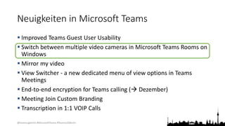 @teamsugberlin #MicrosoftTeams #TeamsUGBerlin
Neuigkeiten in Microsoft Teams
 Improved Teams Guest User Usability
 Switch between multiple video cameras in Microsoft Teams Rooms on
Windows
 Mirror my video
 View Switcher - a new dedicated menu of view options in Teams
Meetings
 End-to-end encryption for Teams calling ( Dezember)
 Meeting Join Custom Branding
 Transcription in 1:1 VOIP Calls
 