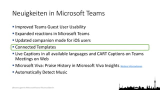 @teamsugberlin #MicrosoftTeams #TeamsUGBerlin
Neuigkeiten in Microsoft Teams
 Improved Teams Guest User Usability
 Expanded reactions in Microsoft Teams
 Updated companion mode for iOS users
 Connected Templates
 Live Captions in all available languages and CART Captions on Teams
Meetings on Web
 Microsoft Viva: Praise History in Microsoft Viva Insights Weitere Informationen
 Automatically Detect Music
 