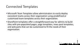 @teamsugberlin #MicrosoftTeams #TeamsUGBerlin
Connected Templates
 Microsoft Team Templates allow administrators to easily deploy
consistent teams across their organization using predefined or
customized team templates across their organization.
 SharePoint templates offer a straightforward way for admins to build
sites with pre-populated pages, page templates, news post templates,
and web parts that can be customized to fit the needs of their
organization.
 