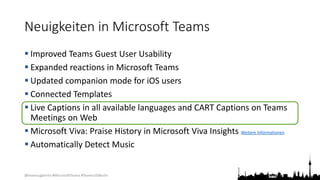 @teamsugberlin #MicrosoftTeams #TeamsUGBerlin
Neuigkeiten in Microsoft Teams
 Improved Teams Guest User Usability
 Expanded reactions in Microsoft Teams
 Updated companion mode for iOS users
 Connected Templates
 Live Captions in all available languages and CART Captions on Teams
Meetings on Web
 Microsoft Viva: Praise History in Microsoft Viva Insights Weitere Informationen
 Automatically Detect Music
 