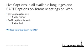 @teamsugberlin #MicrosoftTeams #TeamsUGBerlin
Live Captions in all available languages and
CART Captions on Teams Meetings on Web
 Live captions for web
  Mitte Februar
 CART captions for web
  Mitte April
Weitere Informationen zu CART
 