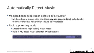 @teamsugberlin #MicrosoftTeams #TeamsUGBerlin
Automatically Detect Music
 ML-based noise suppression enabled by default for
 ML-based noise suppression considers any non-speech signal picked up by
the microphone as noise which should be suppressed
 Avoid suppressing music
 Enable the new High fidelity music mode
 Built-In ML-based music detector  Notification
 