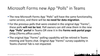 @teamsugberlin #MicrosoftTeams #TeamsUGBerlin
Microsoft Forms new App "Polls" in Teams
 The new Microsoft Forms App "Polls" will have the same functionality,
same service, and there will be no need for data migration.
 For the previous polls that were created in the original App "Forms",
these polls will not be lost. Poll owners can still view them in the new
App "Polls" portal in Teams OR view it in the Forms web portal page
(http://forms.office.com/)
 The original App "Forms" polling capability will be retired in Teams
meeting and Teams chat. Original App "Forms" survey capability in
Teams channel Tab is not impacted.
 