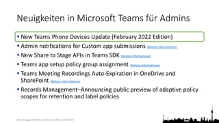 @teamsugberlin #MicrosoftTeams #TeamsUGBerlin
Neuigkeiten in Microsoft Teams für Admins
 New Teams Phone Devices Update (February 2022 Edition)
 Admin notifications for Custom app submissions Weitere Informationen
 New Share to Stage APIs in Teams SDK Weitere Informationen
 Teams app setup policy group assignment Weitere Informationen
 Teams Meeting Recordings Auto-Expiration in OneDrive and
SharePoint Weitere Informationen
 Records Management–Announcing public preview of adaptive policy
scopes for retention and label policies
 