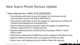 @teamsugberlin #MicrosoftTeams #TeamsUGBerlin
New Teams Phone Devices Update
 Teams App Version: 1449/1.0.94.2022020202
 Teams phones with touch screen will support for instant push to talk
communication via our new Walkie-Talkie feature.
 Teams phones with touch screen will support an improved user interface for
multiple incoming/held calls and parked calls.
 Teams conference phones in portrait mode will support an updated user
interface, aligned with our meeting solutions.
 Bug fixes addressing Teams android devices showing as offline in Teams
admin center.
 Performance enhancements addressing screen navigation and sidecar issues
 Bug fix to address held calls when user replaces handset to cradle.
 Known issues with ongoing calls when Walkie-Talkie calls interrupt.
 