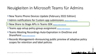 @teamsugberlin #MicrosoftTeams #TeamsUGBerlin
Neuigkeiten in Microsoft Teams für Admins
 New Teams Phone Devices Update (February 2022 Edition)
 Admin notifications for Custom app submissions Weitere Informationen
 New Share to Stage APIs in Teams SDK Weitere Informationen
 Teams app setup policy group assignment Weitere Informationen
 Teams Meeting Recordings Auto-Expiration in OneDrive and
SharePoint Weitere Informationen
 Records Management–Announcing public preview of adaptive policy
scopes for retention and label policies
 