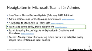 @teamsugberlin #MicrosoftTeams #TeamsUGBerlin
Neuigkeiten in Microsoft Teams für Admins
 New Teams Phone Devices Update (February 2022 Edition)
 Admin notifications for Custom app submissions Weitere Informationen
 New Share to Stage APIs in Teams SDK Weitere Informationen
 Teams app setup policy group assignment Weitere Informationen
 Teams Meeting Recordings Auto-Expiration in OneDrive and
SharePoint Weitere Informationen
 Records Management–Announcing public preview of adaptive policy
scopes for retention and label policies
 