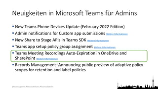@teamsugberlin #MicrosoftTeams #TeamsUGBerlin
Neuigkeiten in Microsoft Teams für Admins
 New Teams Phone Devices Update (February 2022 Edition)
 Admin notifications for Custom app submissions Weitere Informationen
 New Share to Stage APIs in Teams SDK Weitere Informationen
 Teams app setup policy group assignment Weitere Informationen
 Teams Meeting Recordings Auto-Expiration in OneDrive and
SharePoint Weitere Informationen
 Records Management–Announcing public preview of adaptive policy
scopes for retention and label policies
 