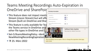 @teamsugberlin #MicrosoftTeams #TeamsUGBerlin
Teams Meeting Recordings Auto-Expiration in
OneDrive and SharePoint
 This feature does not impact meeting recordings stored in Microsoft
Stream (classic Stream) but will affect recordings stored in the new
Stream (built on OneDrive and SharePoint).
 This feature is only available for Teams meeting recordings created by
the Teams service in OneDrive and SharePoint. It is not available for
other file types in OneDrive and SharePoint.
 Set-CsTeamsMeetingPolicy -Identity Global -
NewMeetingRecordingExpirationDays 30
  25. März 2022
 