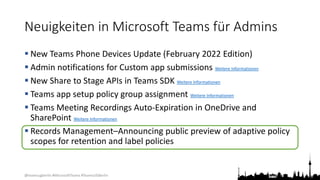 @teamsugberlin #MicrosoftTeams #TeamsUGBerlin
Neuigkeiten in Microsoft Teams für Admins
 New Teams Phone Devices Update (February 2022 Edition)
 Admin notifications for Custom app submissions Weitere Informationen
 New Share to Stage APIs in Teams SDK Weitere Informationen
 Teams app setup policy group assignment Weitere Informationen
 Teams Meeting Recordings Auto-Expiration in OneDrive and
SharePoint Weitere Informationen
 Records Management–Announcing public preview of adaptive policy
scopes for retention and label policies
 