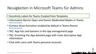 @teamsugberlin #MicrosoftTeams #TeamsUGBerlin
Neuigkeiten in Microsoft Teams für Admins
 Sensitivity Labels for Teams Created from Templates
 Information Barrier Open and Owner Moderated Modes in Teams
Weitere Informationen
 Cortana Voice Activation enabled by default in Teams Rooms
Weitere Informationen
 TAC: App lists and banners in the app management page
 TAC: Enriching the App detailed page with more descriptive App
information
 Chat with users with Teams personal accounts
 