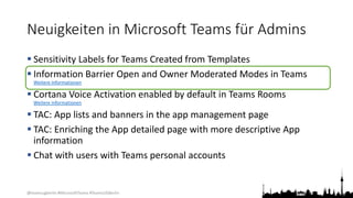 @teamsugberlin #MicrosoftTeams #TeamsUGBerlin
Neuigkeiten in Microsoft Teams für Admins
 Sensitivity Labels for Teams Created from Templates
 Information Barrier Open and Owner Moderated Modes in Teams
Weitere Informationen
 Cortana Voice Activation enabled by default in Teams Rooms
Weitere Informationen
 TAC: App lists and banners in the app management page
 TAC: Enriching the App detailed page with more descriptive App
information
 Chat with users with Teams personal accounts
 