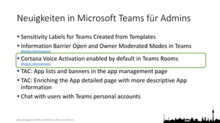 @teamsugberlin #MicrosoftTeams #TeamsUGBerlin
Neuigkeiten in Microsoft Teams für Admins
 Sensitivity Labels for Teams Created from Templates
 Information Barrier Open and Owner Moderated Modes in Teams
Weitere Informationen
 Cortana Voice Activation enabled by default in Teams Rooms
Weitere Informationen
 TAC: App lists and banners in the app management page
 TAC: Enriching the App detailed page with more descriptive App
information
 Chat with users with Teams personal accounts
 
