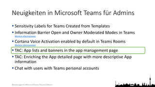 @teamsugberlin #MicrosoftTeams #TeamsUGBerlin
Neuigkeiten in Microsoft Teams für Admins
 Sensitivity Labels for Teams Created from Templates
 Information Barrier Open and Owner Moderated Modes in Teams
Weitere Informationen
 Cortana Voice Activation enabled by default in Teams Rooms
Weitere Informationen
 TAC: App lists and banners in the app management page
 TAC: Enriching the App detailed page with more descriptive App
information
 Chat with users with Teams personal accounts
 