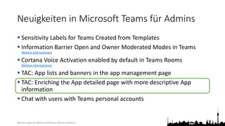 @teamsugberlin #MicrosoftTeams #TeamsUGBerlin
Neuigkeiten in Microsoft Teams für Admins
 Sensitivity Labels for Teams Created from Templates
 Information Barrier Open and Owner Moderated Modes in Teams
Weitere Informationen
 Cortana Voice Activation enabled by default in Teams Rooms
Weitere Informationen
 TAC: App lists and banners in the app management page
 TAC: Enriching the App detailed page with more descriptive App
information
 Chat with users with Teams personal accounts
 