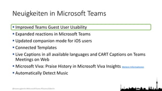 @teamsugberlin #MicrosoftTeams #TeamsUGBerlin
Neuigkeiten in Microsoft Teams
 Improved Teams Guest User Usability
 Expanded reactions in Microsoft Teams
 Updated companion mode for iOS users
 Connected Templates
 Live Captions in all available languages and CART Captions on Teams
Meetings on Web
 Microsoft Viva: Praise History in Microsoft Viva Insights Weitere Informationen
 Automatically Detect Music
 