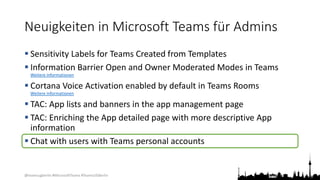 @teamsugberlin #MicrosoftTeams #TeamsUGBerlin
Neuigkeiten in Microsoft Teams für Admins
 Sensitivity Labels for Teams Created from Templates
 Information Barrier Open and Owner Moderated Modes in Teams
Weitere Informationen
 Cortana Voice Activation enabled by default in Teams Rooms
Weitere Informationen
 TAC: App lists and banners in the app management page
 TAC: Enriching the App detailed page with more descriptive App
information
 Chat with users with Teams personal accounts
 