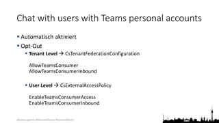 @teamsugberlin #MicrosoftTeams #TeamsUGBerlin
Chat with users with Teams personal accounts
 Automatisch aktiviert
 Opt-Out
 Tenant Level  CsTenantFederationConfiguration
AllowTeamsConsumer
AllowTeamsConsumerInbound
 User Level  CsExternalAccessPolicy
EnableTeamsConsumerAccess
EnableTeamsConsumerInbound
 