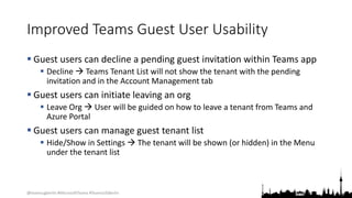 @teamsugberlin #MicrosoftTeams #TeamsUGBerlin
Improved Teams Guest User Usability
 Guest users can decline a pending guest invitation within Teams app
 Decline  Teams Tenant List will not show the tenant with the pending
invitation and in the Account Management tab
 Guest users can initiate leaving an org
 Leave Org  User will be guided on how to leave a tenant from Teams and
Azure Portal
 Guest users can manage guest tenant list
 Hide/Show in Settings  The tenant will be shown (or hidden) in the Menu
under the tenant list
 