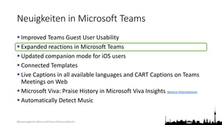 @teamsugberlin #MicrosoftTeams #TeamsUGBerlin
Neuigkeiten in Microsoft Teams
 Improved Teams Guest User Usability
 Expanded reactions in Microsoft Teams
 Updated companion mode for iOS users
 Connected Templates
 Live Captions in all available languages and CART Captions on Teams
Meetings on Web
 Microsoft Viva: Praise History in Microsoft Viva Insights Weitere Informationen
 Automatically Detect Music
 