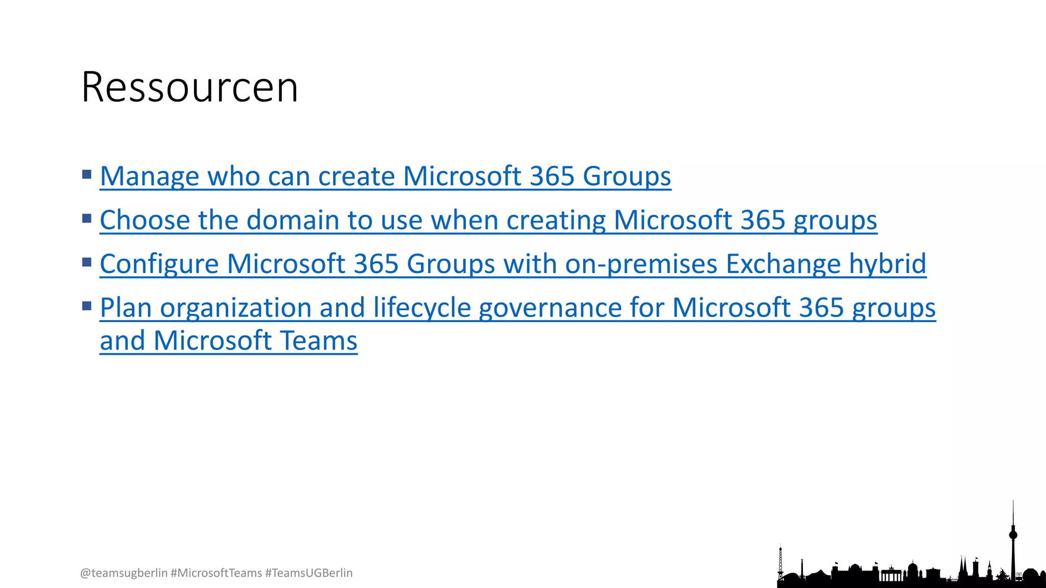@teamsugberlin #MicrosoftTeams #TeamsUGBerlin
Ressourcen
 Manage who can create Microsoft 365 Groups
 Choose the domain to use when creating Microsoft 365 groups
 Configure Microsoft 365 Groups with on-premises Exchange hybrid
 Plan organization and lifecycle governance for Microsoft 365 groups
and Microsoft Teams
 