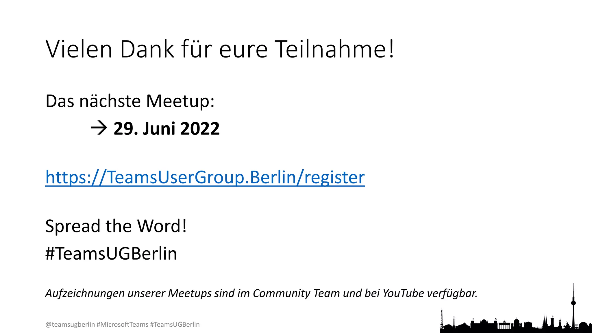 @teamsugberlin #MicrosoftTeams #TeamsUGBerlin
Vielen Dank für eure Teilnahme!
Das nächste Meetup:
 29. Juni 2022
https://TeamsUserGroup.Berlin/register
Spread the Word!
#TeamsUGBerlin
Aufzeichnungen unserer Meetups sind im Community Team und bei YouTube verfügbar.
 