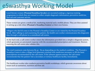 Local literate women ( Piramal Swasthya Sevaks ) are recruited undergo a rigorous training programme in which they are trained to collect simple diagnostic information, preventive medicine, first-aid and customer service.  Villagers who feel ill come to the Piramal e-Swasthya Center or are visited by the Piramal Swasthya Sevak. After talking to and examining the patient, the health care worker communicates this diagnostic data through a cell-phone to a centralized call centre. The total treatment costs between Rs.30 - Rs.50 depending on the medical condition.  The Piramal e-Swasthya Centre is also a village level pharmacy stocked with medicines necessary to fill the basic prescriptions recommended by the call centre. If the ailment appears serious, the call centre recommends that the patient visit a secondary or tertiary healthcare facility immediately. These women are given a medical kit, marketing material and a mobile phone. They are then assisted in setting up a tele-clinic ( Piramal e-Swasthya Centre ) at their own homes. At the back end, a call centre worker enters the information provided into a simple e-diagnosis system, which generates an automated response with the recommended prescription and treatment. Doctors manning the call centre also validate this.  The healthcare worker also conducts preventive health workshops, which generate awareness about issues such as sanitation, nutrition and first aid. 
