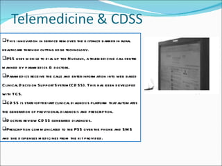 This innovation in service removes the distance barrier in rural healthcare through cutting edge technology. PSS uses mobile to dial up the Nucleus, a telemedicine call centre manned by paramedics & doctors.  Paramedics receive the calls and enter information into web based Clinical Decision Support System(CDSS). This has been developed with TCS. CDSS is state-of-the-art clinical diagnosis platform that automates the generation of provisional diagnosis and prescription. Doctors review CDSS generated diagnosis. Prescription communicated to the PSS over the phone and SMS and she dispenses medicines from the kit provided. 