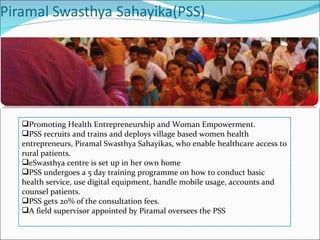 Promoting Health Entrepreneurship and Woman Empowerment. PSS recruits and trains and deploys village based women health entrepreneurs, Piramal Swasthya Sahayikas, who enable healthcare access to rural patients. eSwasthya centre is set up in her own home PSS undergoes a 5 day training programme on how to conduct basic health service, use digital equipment, handle mobile usage, accounts and counsel patients. PSS gets 20% of the consultation fees. A field supervisor appointed by Piramal oversees the PSS 
