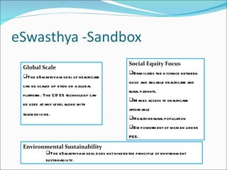 Global Scale The eSwasthya model of healthcare can be scaled up even on a global platform. The CDSS technology can be used at any level along with telemedicine . Social Equity Focus Eradicates the distance between good and reliable healthcare and rural patients. Makes access to healthcare affordable Healthier rural population Empowerment of women under PSS. Environmental Sustainability The eSwasthya model does not hinder the principle of environment sustainability . 