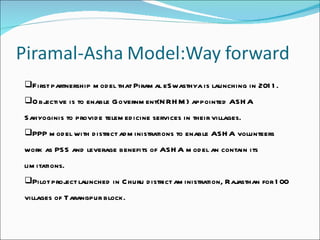 First partnership model that Piramal eSwasthya is launching in 2011. Objective is to enable Government(NRHM) appointed ASHA Sahyoginis to provide telemedicine services in their villages. PPP model with district administrations to enable ASHA volunteers work as PSS and leverage benefits of ASHA model an contain its limitations. Pilot project launched in Churu district aministration, Rajasthan for 100 villages of Tarangpur block. 