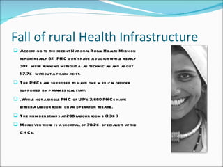 Fall of rural Health Infrastructure According to the recent National Rural Health Mission report nearly 8% PHC don't have a doctor while nearly 39% were running without a lab technician and about 17.7% without a pharmacist.  The PHCs are supposed to have one medical officer supported by paramedical staff. .While not a single PHC of UP's 3,660 PHCs have either a labour room or an operation theatre. The number stands at 208 labour rooms (13%) Moreover there is a shortfall of 70.2% specialists at the CHCs. 