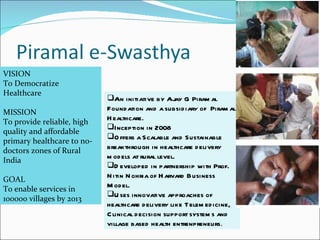 VISION To Democratize Healthcare MISSION To provide reliable, high quality and affordable primary healthcare to no-doctors zones of Rural India GOAL To enable services in 100000 villages by 2013 An initiative by Ajay G Piramal Foundation and a subsidiary of  Piramal Healthcare.  Inception in 2008 Offers a Scalable and Sustainable breakthrough in healthcare delivery models at rural level. Developed in partnership with Prof. Nitin Nohria of Harvard Business Model. Uses innovative approaches of healthcare delivery like Telemedicine, Clinical decision support systems and village based health entrenpreneurs . 