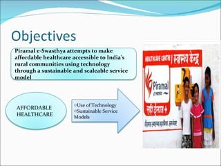 Piramal e-Swasthya attempts to make affordable healthcare accessible to India’s rural communities using technology through a sustainable and scaleable service model AFFORDABLE HEALTHCARE Use of Technology Sustainable Service Models 