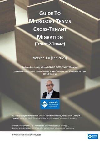 © Thomas Poett Microsoft MVP, 2023
GUIDE TO
MICROSOFT TEAMS
CROSS-TENANT
MIGRATION
(TENANT-2-TENANT)
Version 1.0 (Feb 2023)
Dedicated sections to Microsoft TEAMS CROSS-TENANT Migration.
The guide includes Teams Team/Channels, private/ personal chat and Enterprise Voice
(Direct Routing)
.
Big credits to my teammates from Avanade (Collaboration team, Rollout team, Change &
Adoption team) and Randy Remple providing screenshots with permission from Quest.
Written and copyright © by Thomas Poett (MVP Office Services and Apps),
Solution Architect and technical Pre-Sales for Workplace Infrastructure at Avanade
 