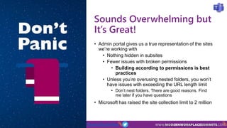 Teams Day Online #TeamsDayOnline
Sounds Overwhelming but
It’s Great!
• Admin portal gives us a true representation of the sites
we’re working with
• Nothing hidden in subsites
• Fewer issues with broken permissions
• Building according to permissions is best
practices
• Unless you’re overusing nested folders, you won’t
have issues with exceeding the URL length limit
• Don’t nest folders. There are good reasons. Find
me later if you have questions
• Microsoft has raised the site collection limit to 2 million
 