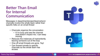 Teams Day Online #TeamsDayOnline
Better Than Email
for Internal
Communication
Messages in department/project/team(ahem)
channels involve the whole team rather than
specific folks on an email thread
• Channels organize the conversation
• If I’m busy and see the channel
chat doesn’t impact me, I can keep
moving
• Reduces the instances of inadvertently
leaving someone out of the loop
• One off email threads are gone. Yay!
• Can forward emails to specific
channels so the whole team has
access
 