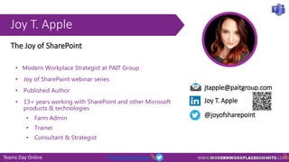 Teams Day Online #TeamsDayOnline
Joy T. Apple
jtapple@paitgroup.com
Joy T. Apple
@joyofsharepoint
The Joy of SharePoint
• Modern Workplace Strategist at PAIT Group
• Joy of SharePoint webinar series
• Published Author
• 13+ years working with SharePoint and other Microsoft
products & technologies
• Farm Admin
• Trainer
• Consultant & Strategist
 