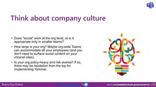 Teams Day Online #TeamsDayOnline
Think about company culture
• Does "social" work at the org level, or is it
appropriate only in smaller teams?
• How large is your org? Maybe org-wide Teams
can accommodate all your employees (and you
don't need to surface social content on your
intranet sites).
• Is your org policy-heavy and risk-averse? If so,
there may be hesitation from the top for
implementing Yammer.
 