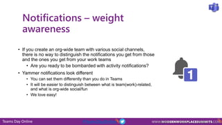 Teams Day Online #TeamsDayOnline
Notifications – weight
awareness
• If you create an org-wide team with various social channels,
there is no way to distinguish the notifications you get from those
and the ones you get from your work teams
• Are you ready to be bombarded with activity notifications?
• Yammer notifications look different
• You can set them differently than you do in Teams
• It will be easier to distinguish between what is team(work)-related,
and what is org-wide social/fun
• We love easy!
 